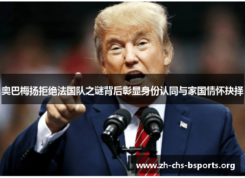 奥巴梅扬拒绝法国队之谜背后彰显身份认同与家国情怀抉择 奥巴梅扬拒绝法国队之谜背后彰显身份认同与家国情怀抉择
